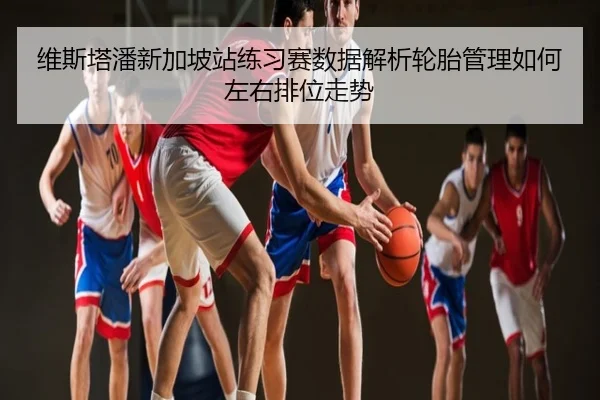 维斯塔潘新加坡站练习赛数据解析轮胎管理如何左右排位走势